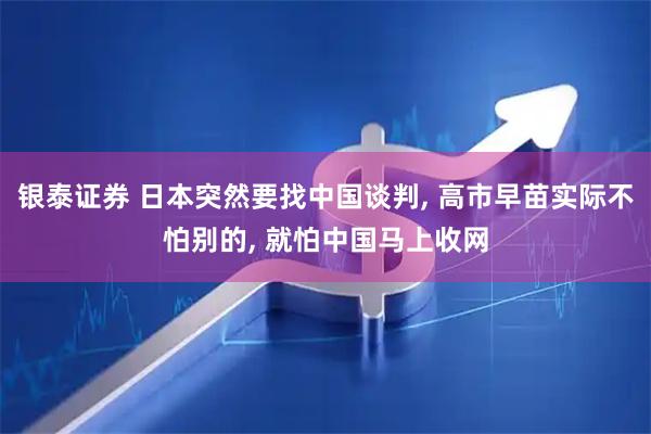 银泰证券 日本突然要找中国谈判, 高市早苗实际不怕别的, 就怕中国马上收网